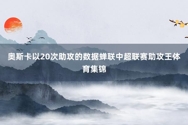 奥斯卡以20次助攻的数据蝉联中超联赛助攻王体育集锦