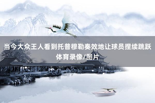 当今大众王人看到托普穆勒奏效地让球员捏续跳跃体育录像/图片