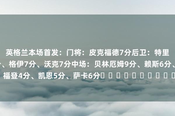 英格兰本场首发：门将：皮克福德7分后卫：特里皮尔6分、斯通斯6分、格伊7分、沃克7分中场：贝林厄姆9分、赖斯6分、阿诺德6分时尚：福登4分、凯恩5分、萨卡6分																						体育录像/图片