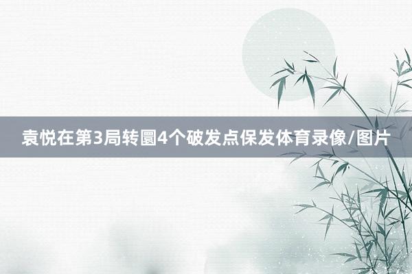 袁悦在第3局转圜4个破发点保发体育录像/图片