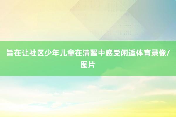 旨在让社区少年儿童在清醒中感受闲适体育录像/图片