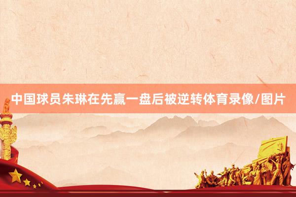 中国球员朱琳在先赢一盘后被逆转体育录像/图片