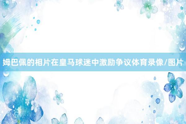 姆巴佩的相片在皇马球迷中激励争议体育录像/图片