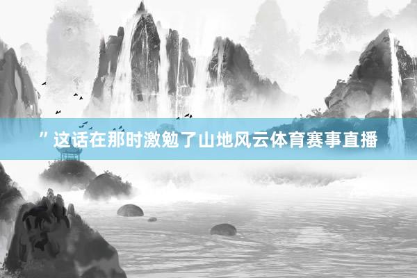 ”这话在那时激勉了山地风云体育赛事直播