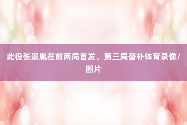 此役张景胤在前两局首发、第三局替补体育录像/图片