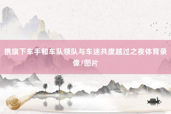 携旗下车手和车队领队与车迷共度越过之夜体育录像/图片