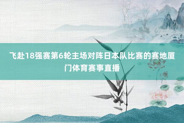 飞赴18强赛第6轮主场对阵日本队比赛的赛地厦门体育赛事直播