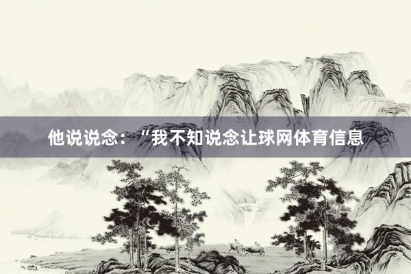 他说说念：“我不知说念让球网体育信息