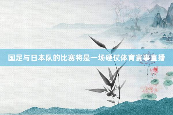 国足与日本队的比赛将是一场硬仗体育赛事直播