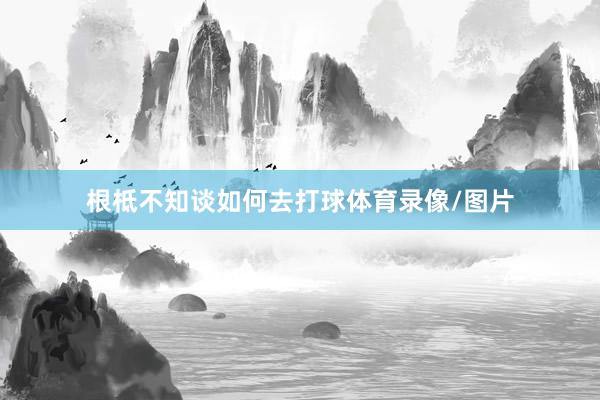 根柢不知谈如何去打球体育录像/图片