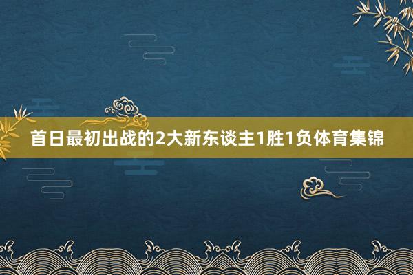 首日最初出战的2大新东谈主1胜1负体育集锦