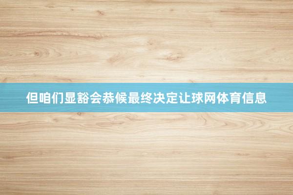 但咱们显豁会恭候最终决定让球网体育信息