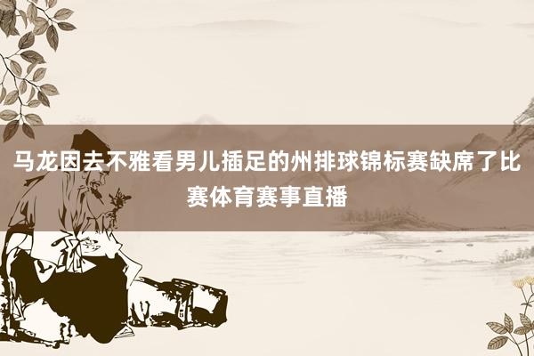 马龙因去不雅看男儿插足的州排球锦标赛缺席了比赛体育赛事直播