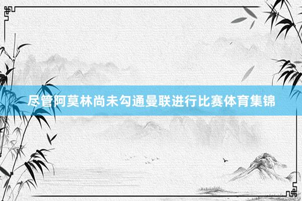 尽管阿莫林尚未勾通曼联进行比赛体育集锦