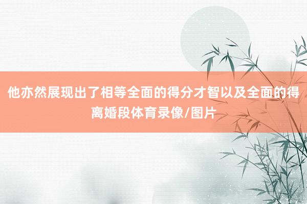 他亦然展现出了相等全面的得分才智以及全面的得离婚段体育录像/图片
