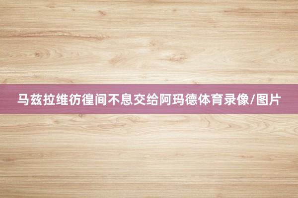 马兹拉维彷徨间不息交给阿玛德体育录像/图片