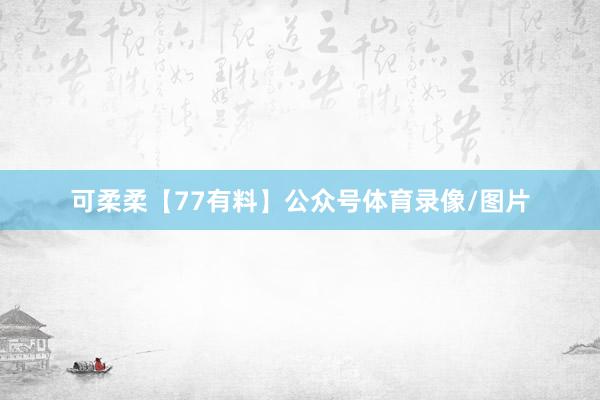 可柔柔【77有料】公众号体育录像/图片