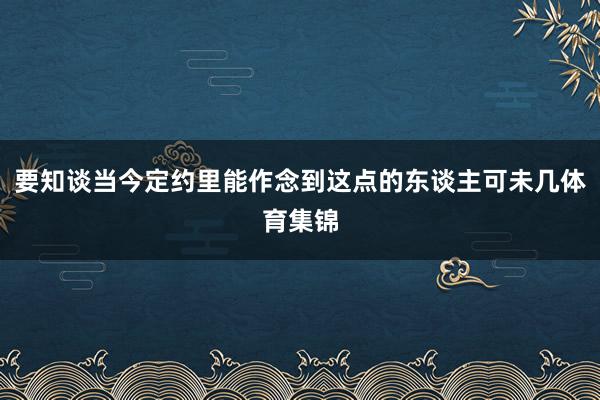 要知谈当今定约里能作念到这点的东谈主可未几体育集锦