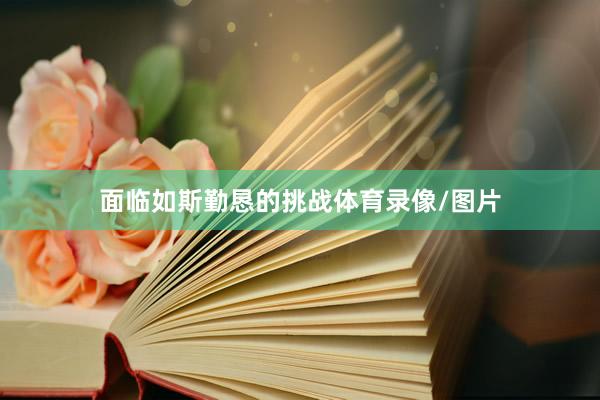 面临如斯勤恳的挑战体育录像/图片