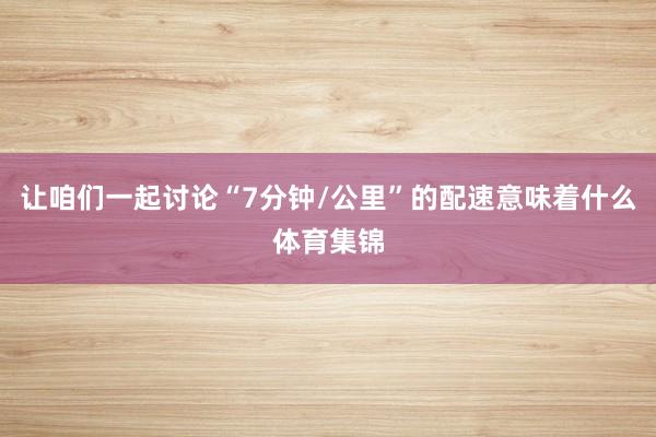 让咱们一起讨论“7分钟/公里”的配速意味着什么体育集锦