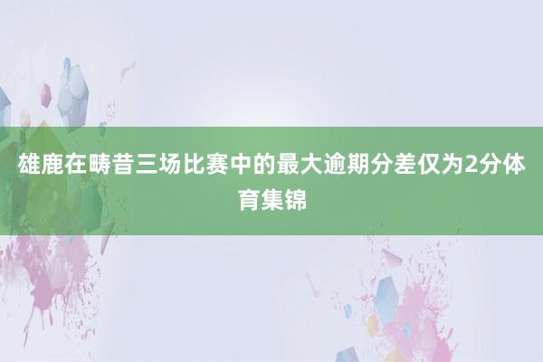 雄鹿在畴昔三场比赛中的最大逾期分差仅为2分体育集锦