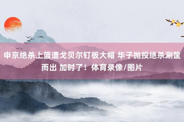 申京绝杀上篮遭戈贝尔钉板大帽 华子抛投绝杀涮筐而出 加时了！体育录像/图片