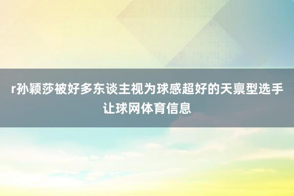 r孙颖莎被好多东谈主视为球感超好的天禀型选手让球网体育信息