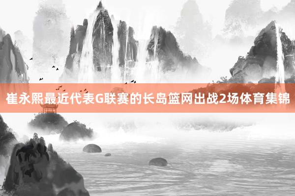 崔永熙最近代表G联赛的长岛篮网出战2场体育集锦