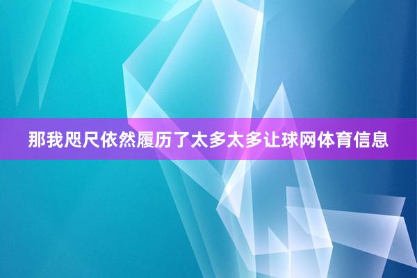 那我咫尺依然履历了太多太多让球网体育信息