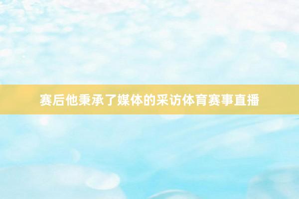 赛后他秉承了媒体的采访体育赛事直播