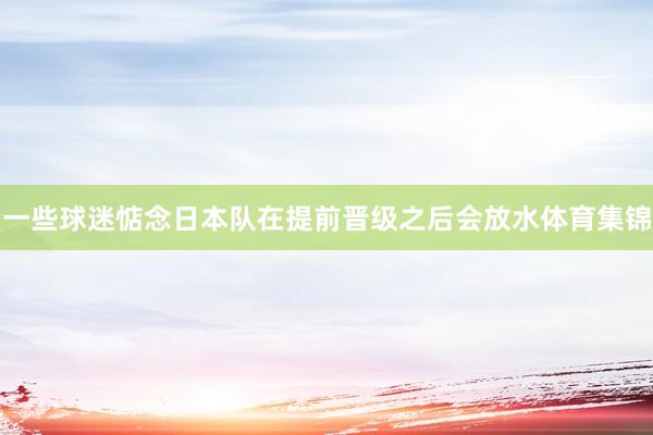 一些球迷惦念日本队在提前晋级之后会放水体育集锦