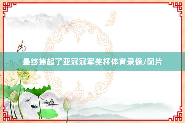 最终捧起了亚冠冠军奖杯体育录像/图片