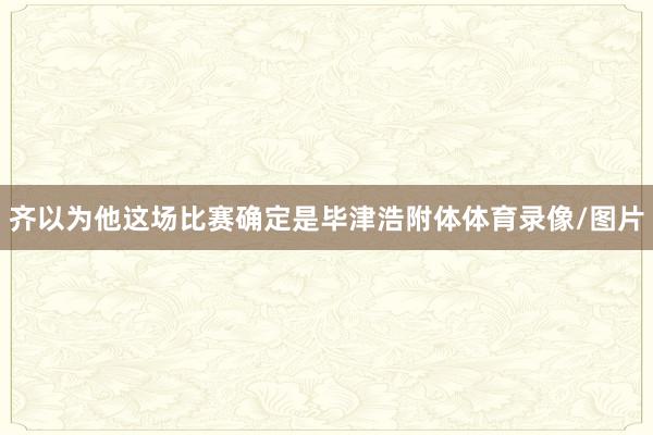 齐以为他这场比赛确定是毕津浩附体体育录像/图片