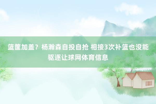 篮筐加盖？杨瀚森自投自抢 相接3次补篮也没能驱逐让球网体育信息