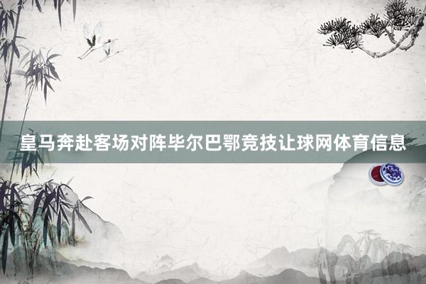 皇马奔赴客场对阵毕尔巴鄂竞技让球网体育信息