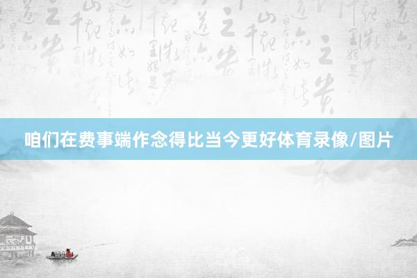 咱们在费事端作念得比当今更好体育录像/图片