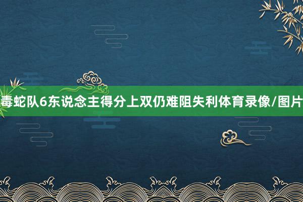 毒蛇队6东说念主得分上双仍难阻失利体育录像/图片