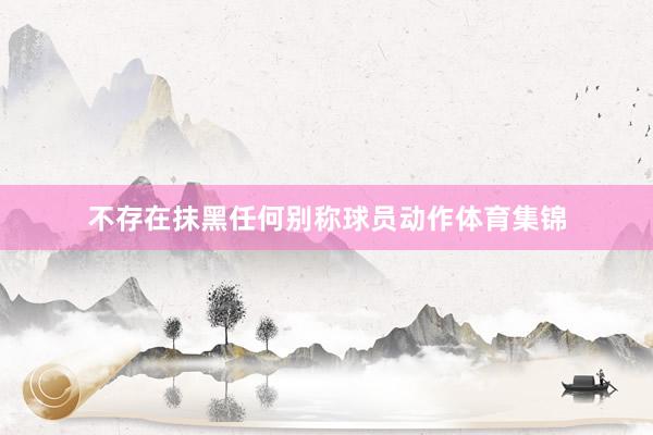 不存在抹黑任何别称球员动作体育集锦