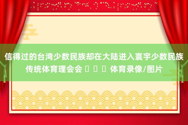 信得过的台湾少数民族却在大陆进入寰宇少数民族传统体育理会会 ​​​体育录像/图片