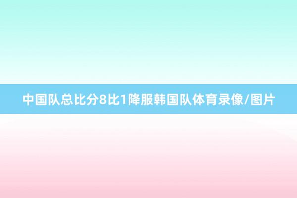 中国队总比分8比1降服韩国队体育录像/图片