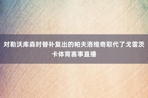 对勒沃库森时替补复出的帕夫洛维奇取代了戈雷茨卡体育赛事直播