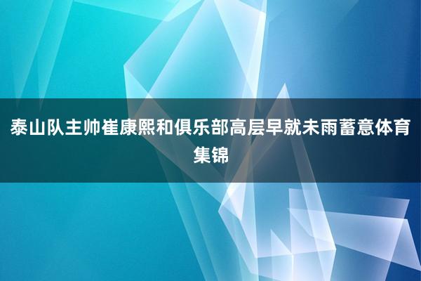 泰山队主帅崔康熙和俱乐部高层早就未雨蓄意体育集锦