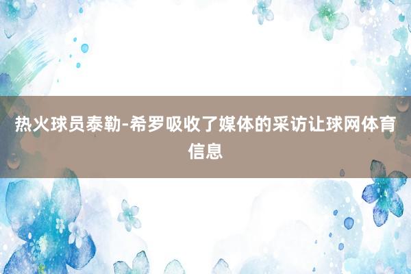 热火球员泰勒-希罗吸收了媒体的采访让球网体育信息