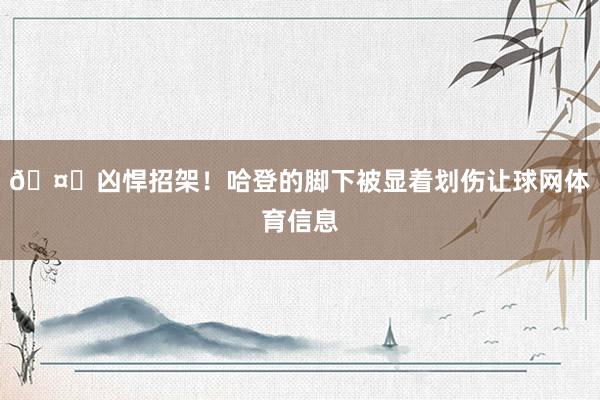 🤕凶悍招架！哈登的脚下被显着划伤让球网体育信息
