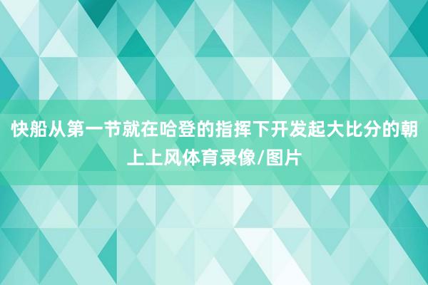 快船从第一节就在哈登的指挥下开发起大比分的朝上上风体育录像/图片