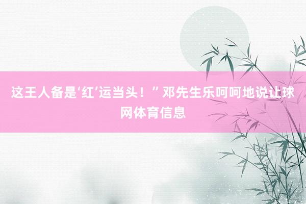 这王人备是‘红’运当头！”邓先生乐呵呵地说让球网体育信息