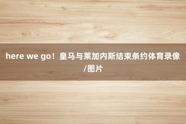 here we go！皇马与莱加内斯结束条约体育录像/图片