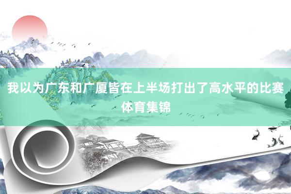 我以为广东和广厦皆在上半场打出了高水平的比赛体育集锦