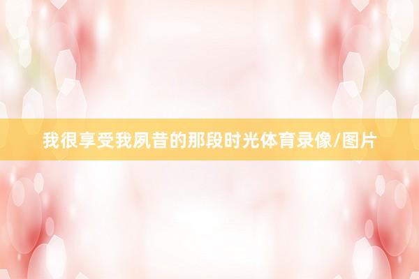 我很享受我夙昔的那段时光体育录像/图片