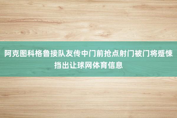 阿克图科格鲁接队友传中门前抢点射门被门将蹙悚挡出让球网体育信息